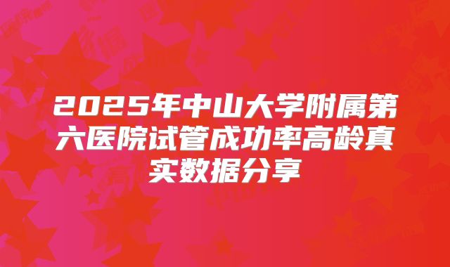 2025年中山大学附属第六医院试管成功率高龄真实数据分享