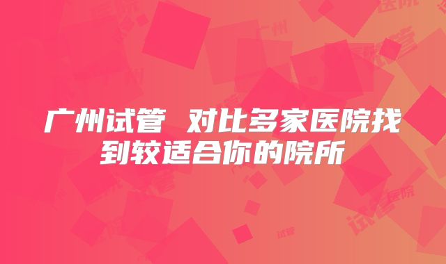 广州试管 对比多家医院找到较适合你的院所