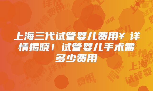 上海三代试管婴儿费用¥详情揭晓!试管婴儿手术需多少费用