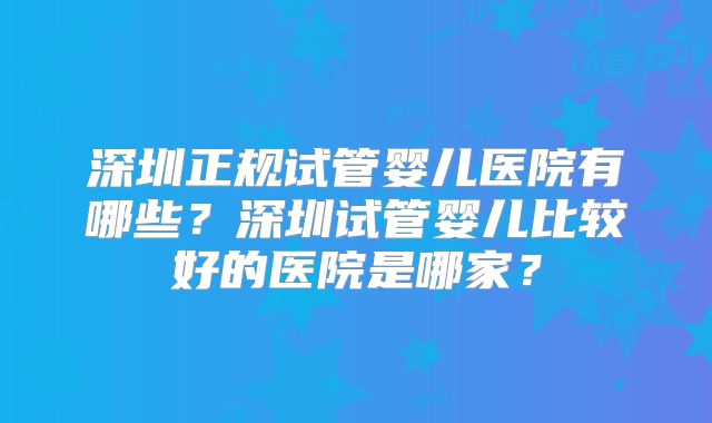 深圳正规试管婴儿医院有哪些?深圳试管婴儿比较好的医院是哪家?