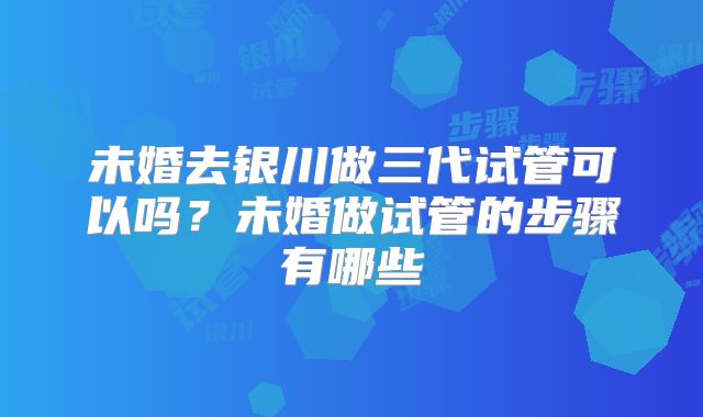 未婚去银川做三代试管可以吗?未婚做试管的步骤有哪些