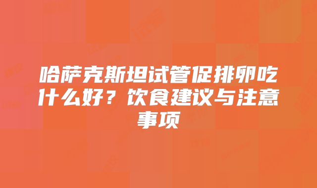 哈萨克斯坦试管促排卵吃什么好？饮食建议与注意事项