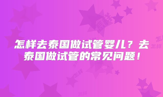 怎样去泰国做试管婴儿?去泰国做试管的常见问题!