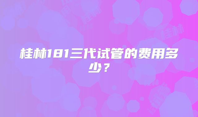 桂林181三代试管的费用多少?