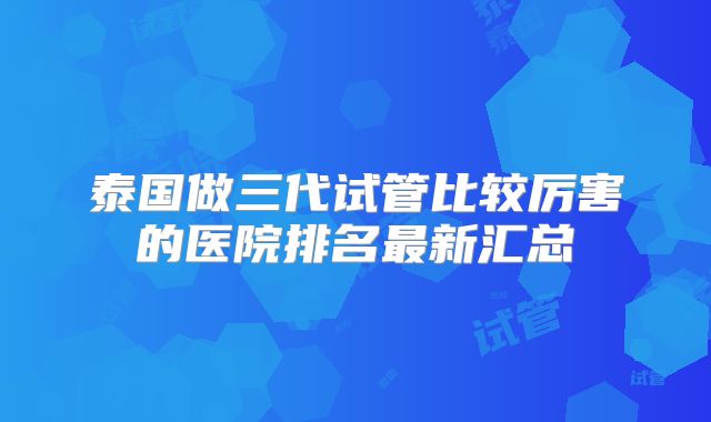 泰国做三代试管比较厉害的医院排名最新汇总