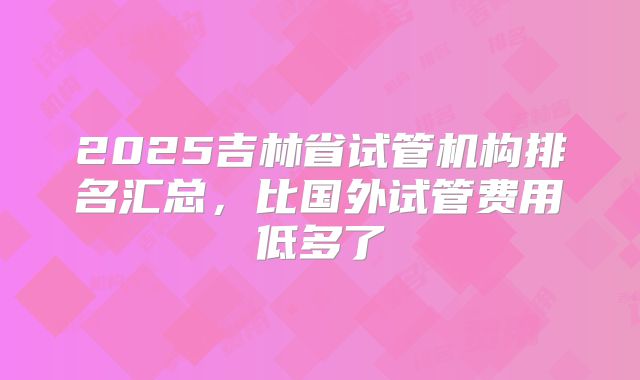 2025吉林省试管机构排名汇总,比国外试管费用低多了