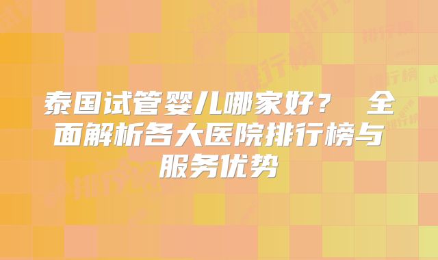 泰国试管婴儿哪家好？ 全面解析各大医院排行榜与服务优势