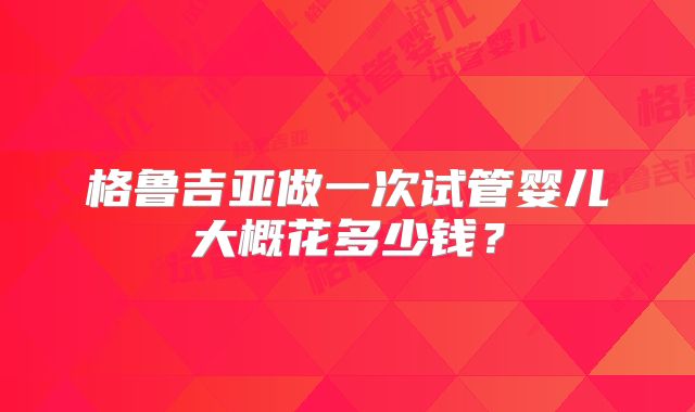 格鲁吉亚做一次试管婴儿大概花多少钱?