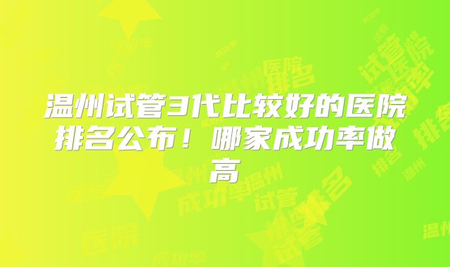 温州试管3代比较好的医院排名公布!哪家成功率做高