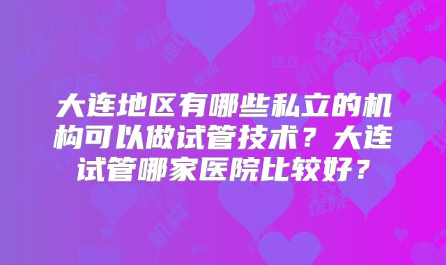 大连地区有哪些私立的机构可以做试管技术？大连试管哪家医院比较好？