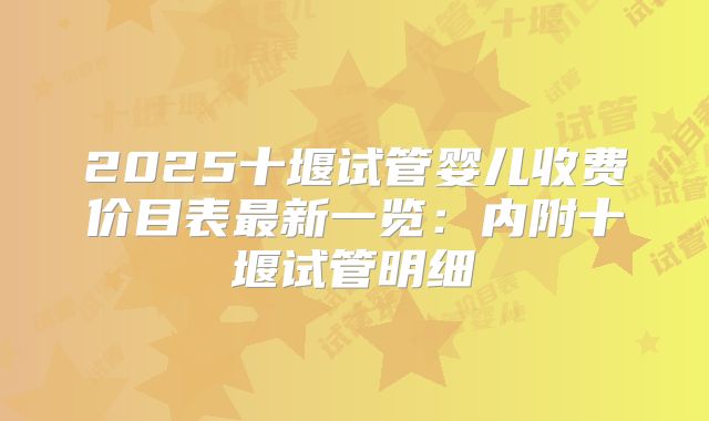 2025十堰试管婴儿收费价目表最新一览：内附十堰试管明细