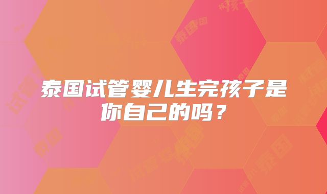 泰国试管婴儿生完孩子是你自己的吗?