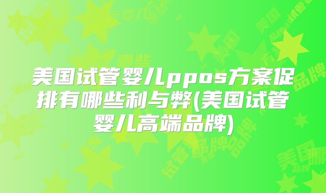 美国试管婴儿ppos方案促排有哪些利与弊(美国试管婴儿高端品牌)