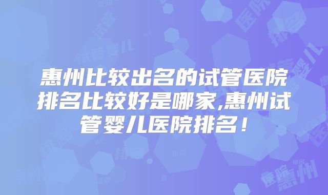 惠州比较出名的试管医院排名比较好是哪家,惠州试管婴儿医院排名!