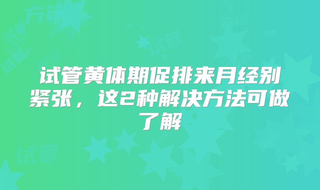 试管黄体期促排来月经别紧张,这2种解决方法可做了解