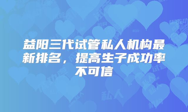益阳三代试管私人机构最新排名,提高生子成功率不可信