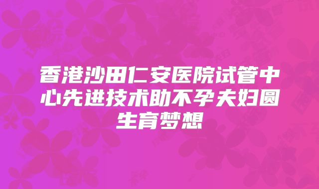 香港沙田仁安医院试管中心先进技术助不孕夫妇圆生育梦想
