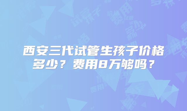 西安三代试管生孩子价格多少?费用8万够吗?