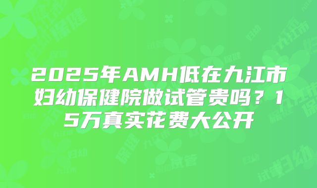 2025年AMH低在九江市妇幼保健院做试管贵吗？15万真实花费大公开