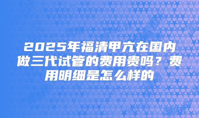 2025年福清甲亢在国内做三代试管的费用贵吗?费用明细是怎么样的