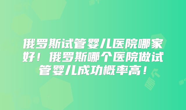 俄罗斯试管婴儿医院哪家好!俄罗斯哪个医院做试管婴儿成功概率高!