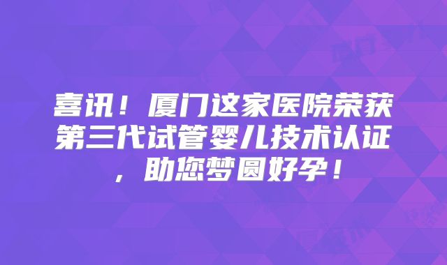 喜讯!厦门这家医院荣获第三代试管婴儿技术认证,助您梦圆好孕!
