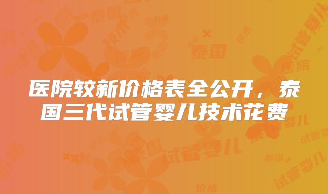 医院较新价格表全公开，泰国三代试管婴儿技术花费
