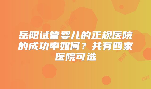 岳阳试管婴儿的正规医院的成功率如何?共有四家医院可选