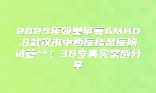 2025年卵巢早衰AMH0.8武汉市中西医结合医院试管**!38岁真实案例分享