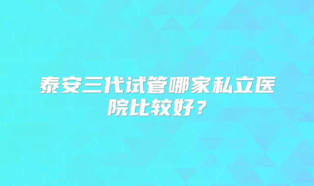 泰安三代试管哪家私立医院比较好?