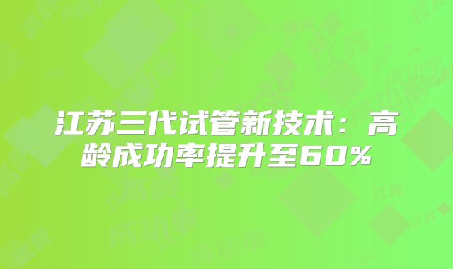 江苏三代试管新技术:高龄成功率提升至60%
