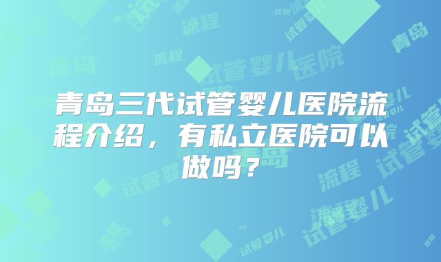 青岛三代试管婴儿医院流程介绍,有私立医院可以做吗?