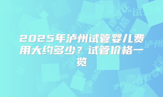 2025年泸州试管婴儿费用大约多少?试管价格一览