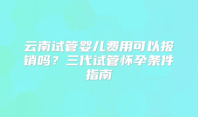 云南试管婴儿费用可以报销吗?三代试管怀孕条件指南