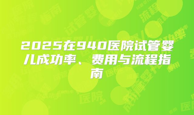 2025在940医院试管婴儿成功率、费用与流程指南