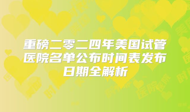 重磅二零二四年美国试管医院名单公布时间表发布日期全解析