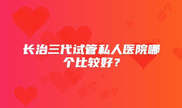 长治三代试管私人医院哪个比较好?