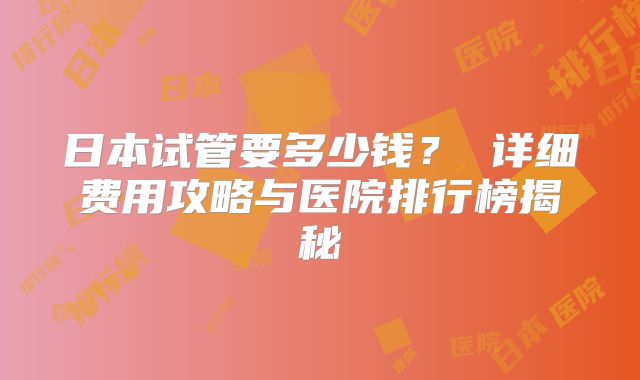 日本试管要多少钱? 详细费用攻略与医院排行榜揭秘