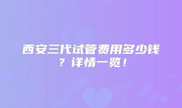 西安三代试管费用多少钱?详情一览!