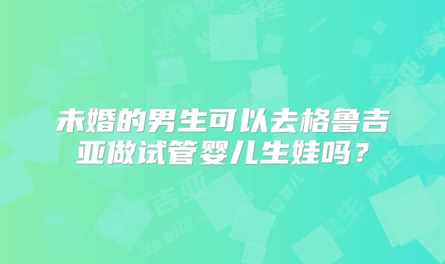 未婚的男生可以去格鲁吉亚做试管婴儿生娃吗?