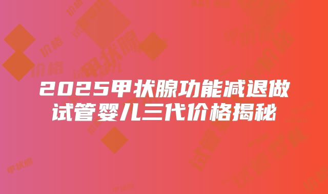 2025甲状腺功能减退做试管婴儿三代价格揭秘
