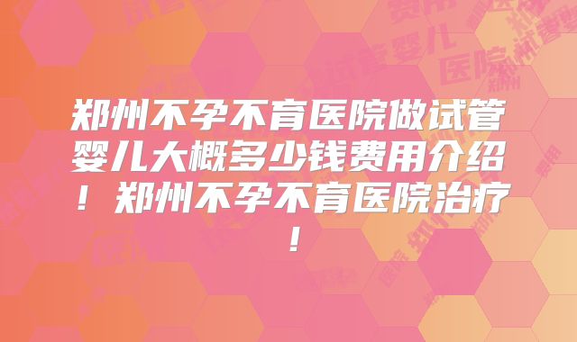 郑州不孕不育医院做试管婴儿大概多少钱费用介绍!郑州不孕不育医院治疗!