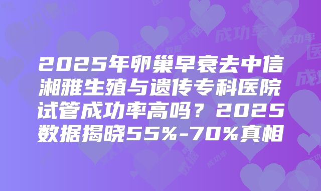 2025年卵巢早衰去中信湘雅生殖与遗传专科医院试管成功率高吗?2025数据揭晓55%-70%真相