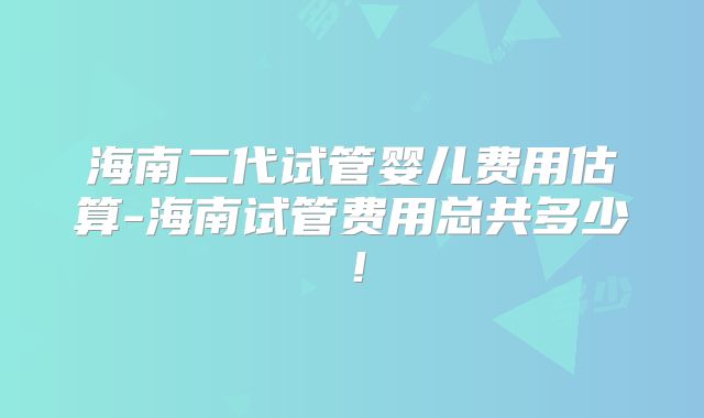海南二代试管婴儿费用估算-海南试管费用总共多少!