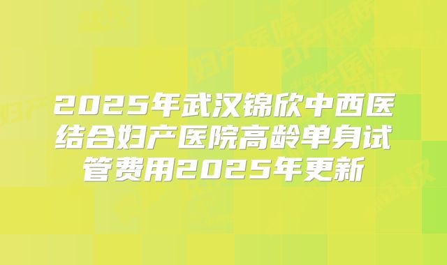 2025年武汉锦欣中西医结合妇产医院高龄单身试管费用2025年更新