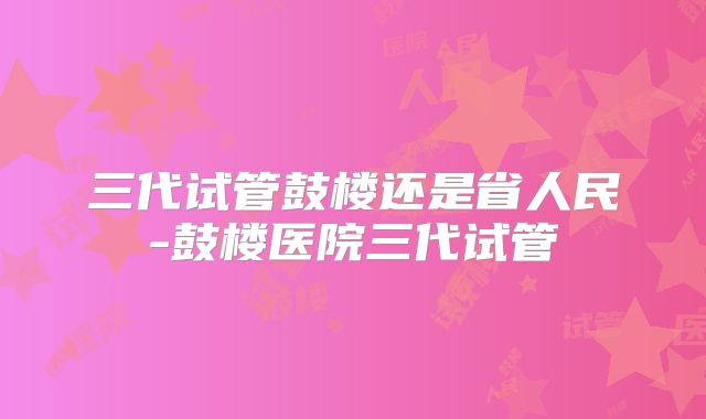 三代试管鼓楼还是省人民-鼓楼医院三代试管