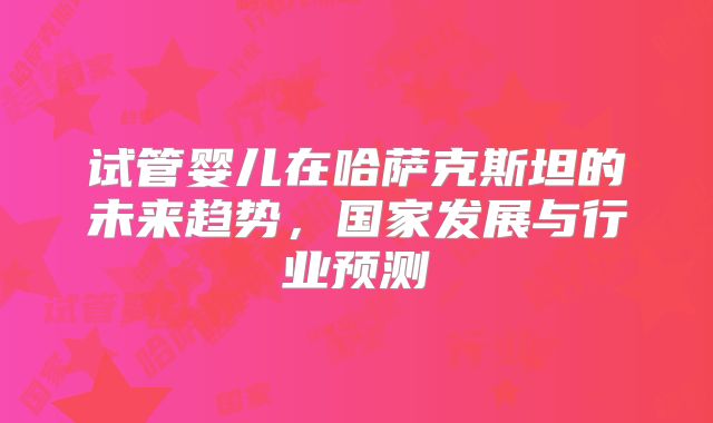 试管婴儿在哈萨克斯坦的未来趋势,国家发展与行业预测