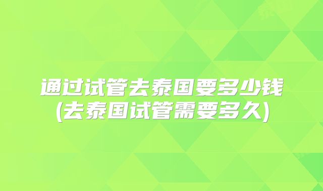 通过试管去泰国要多少钱(去泰国试管需要多久)