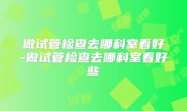做试管检查去哪科室看好-做试管检查去哪科室看好些