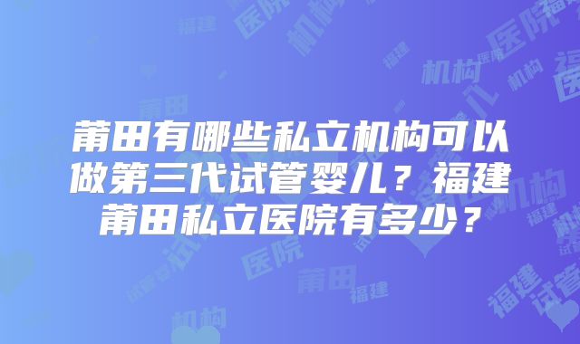 莆田有哪些私立机构可以做第三代试管婴儿？福建莆田私立医院有多少？